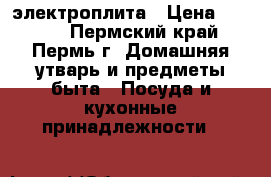 электроплита › Цена ­ 5 000 - Пермский край, Пермь г. Домашняя утварь и предметы быта » Посуда и кухонные принадлежности   